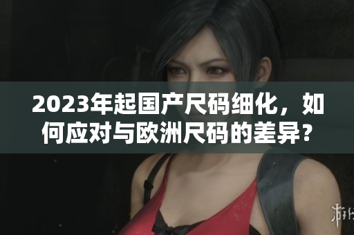 2023年起国产尺码细化，如何应对与欧洲尺码的差异？