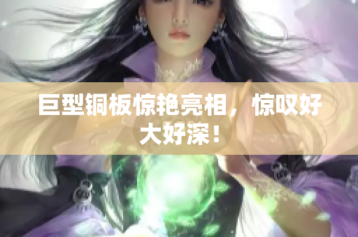 巨型铜板惊艳亮相，惊叹好大好深！
