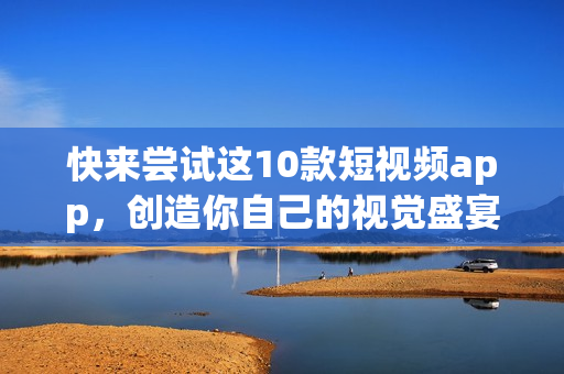 快来尝试这10款短视频app，创造你自己的视觉盛宴！