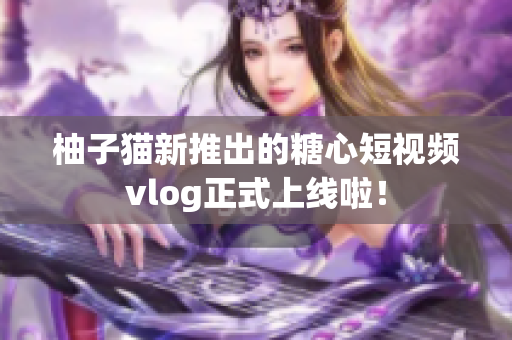 柚子猫新推出的糖心短视频vlog正式上线啦！