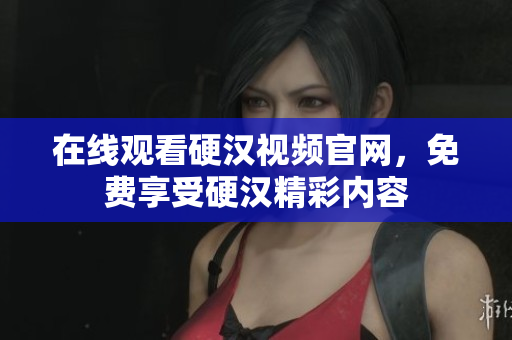 在线观看硬汉视频官网，免费享受硬汉精彩内容