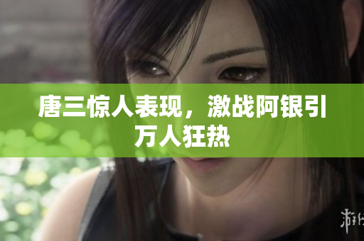 唐三惊人表现，激战阿银引万人狂热