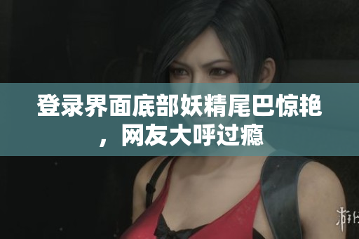 登录界面底部妖精尾巴惊艳，网友大呼过瘾