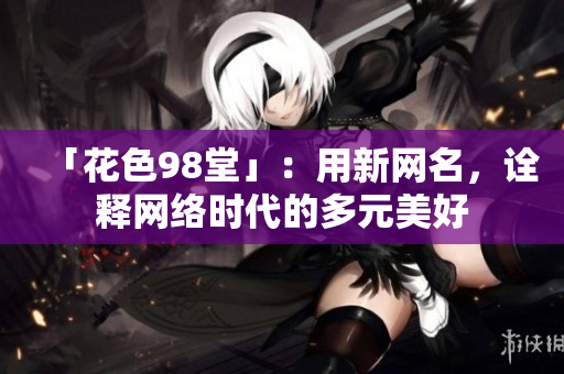 「花色98堂」：用新网名，诠释网络时代的多元美好