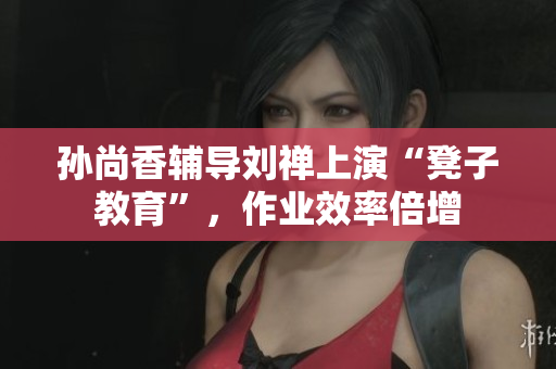 孙尚香辅导刘禅上演“凳子教育”，作业效率倍增