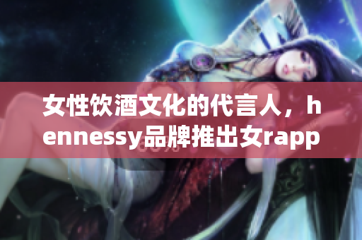 女性饮酒文化的代言人，hennessy品牌推出女rapper限量版酒