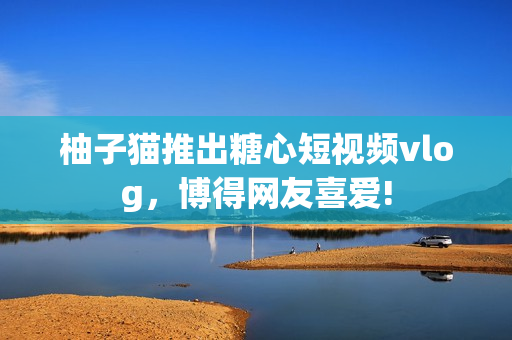 柚子猫推出糖心短视频vlog，博得网友喜爱!