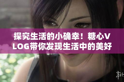 探究生活的小确幸！糖心VLOG带你发现生活中的美好