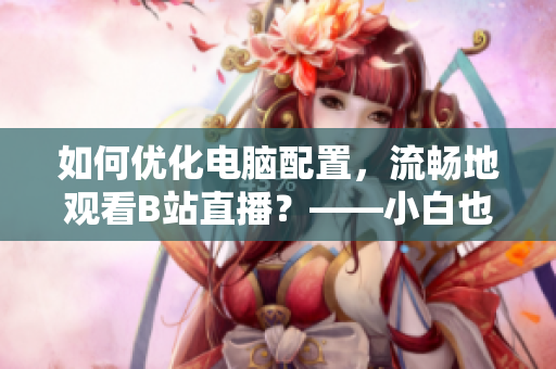 如何优化电脑配置，流畅地观看B站直播？——小白也能搞定！