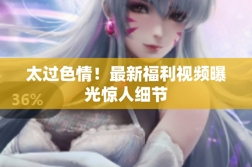 太过色情！最新福利视频曝光惊人细节