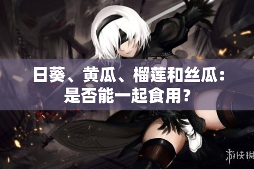 日葵、黄瓜、榴莲和丝瓜：是否能一起食用？