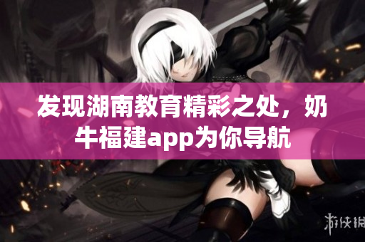 发现湖南教育精彩之处，奶牛福建app为你导航