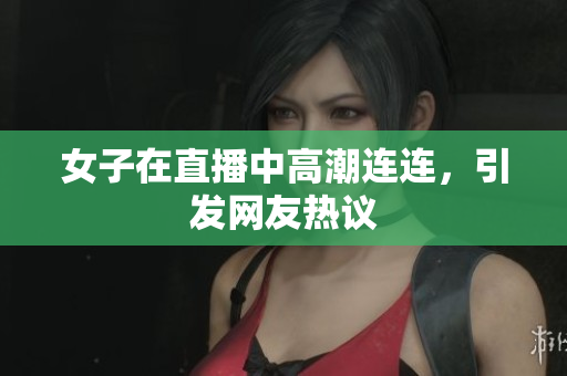 女子在直播中高潮连连，引发网友热议