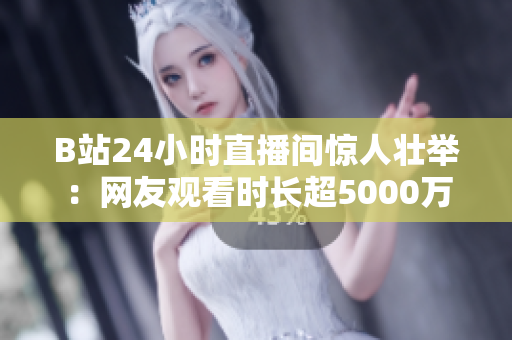 B站24小时直播间惊人壮举：网友观看时长超5000万小时