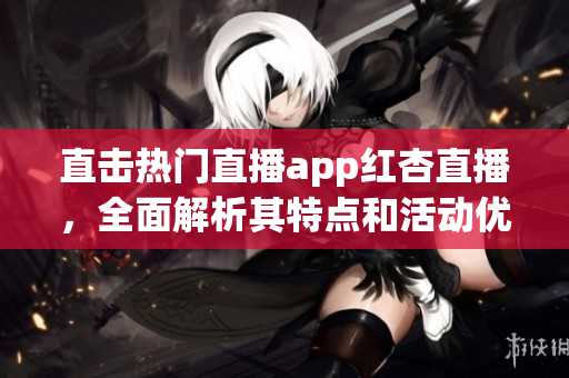 直击热门直播app红杏直播，全面解析其特点和活动优惠