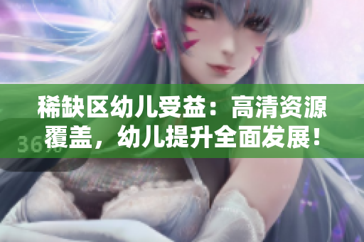 稀缺区幼儿受益：高清资源覆盖，幼儿提升全面发展！