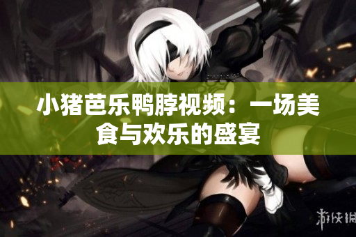 小猪芭乐鸭脖视频：一场美食与欢乐的盛宴