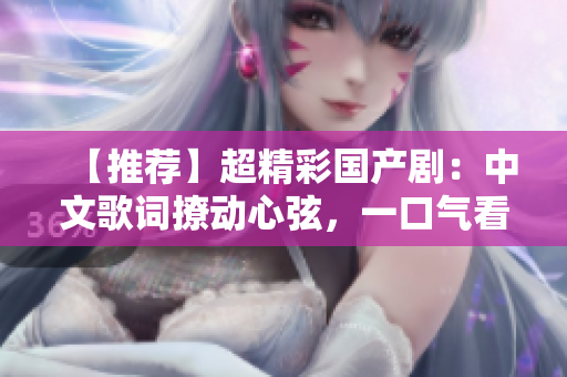 【推荐】超精彩国产剧：中文歌词撩动心弦，一口气看到天亮！