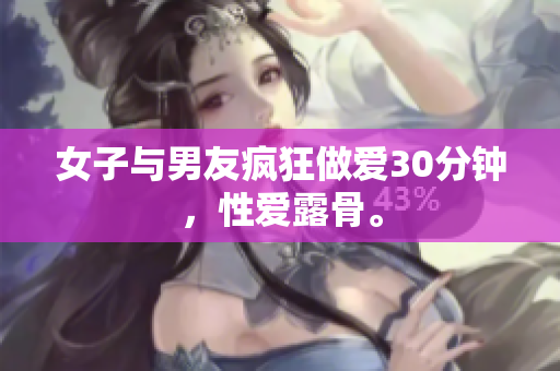 女子与男友疯狂做爱30分钟，性爱露骨。