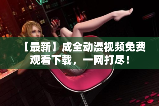 【最新】成全动漫视频免费观看下载，一网打尽！