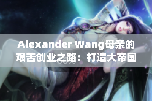 Alexander Wang母亲的艰苦创业之路：打造大帝国的辛酸历程