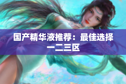 国产精华液推荐：最佳选择一二三区