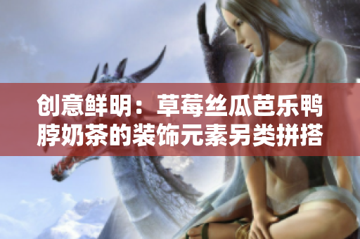 创意鲜明：草莓丝瓜芭乐鸭脖奶茶的装饰元素另类拼搭