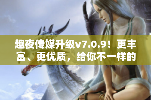 趣夜传媒升级v7.0.9！更丰富、更优质，给你不一样的夜生活！