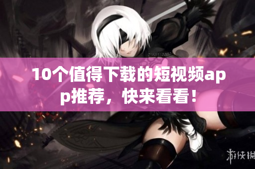 10个值得下载的短视频app推荐，快来看看！