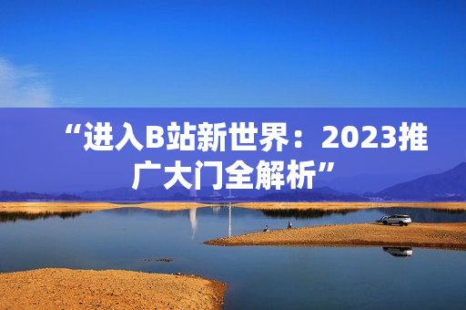 “进入B站新世界：2023推广大门全解析”