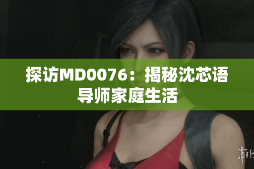 探访MD0076：揭秘沈芯语导师家庭生活