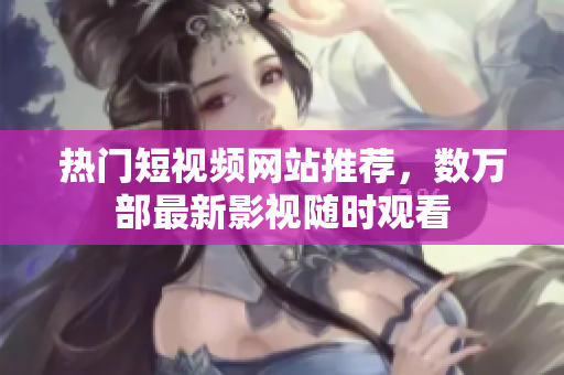 热门短视频网站推荐，数万部最新影视随时观看