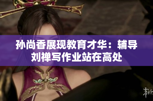 孙尚香展现教育才华：辅导刘禅写作业站在高处