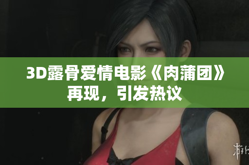3D露骨爱情电影《肉蒲团》再现，引发热议