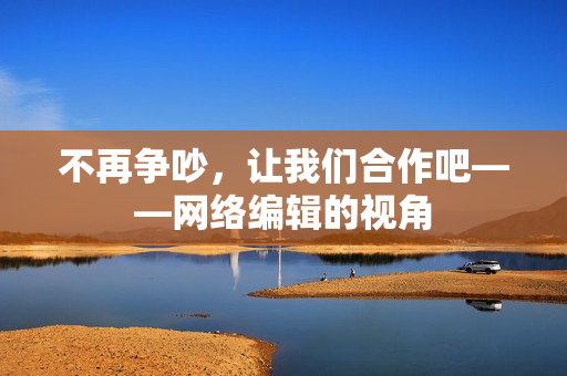 不再争吵，让我们合作吧——网络编辑的视角