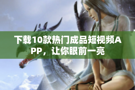 下载10款热门成品短视频APP，让你眼前一亮