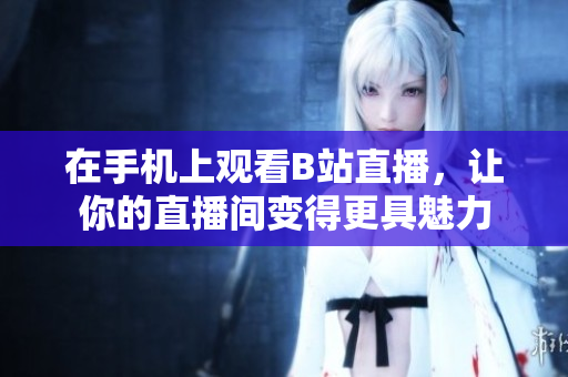 在手机上观看B站直播，让你的直播间变得更具魅力
