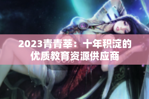 2023青青莘：十年积淀的优质教育资源供应商