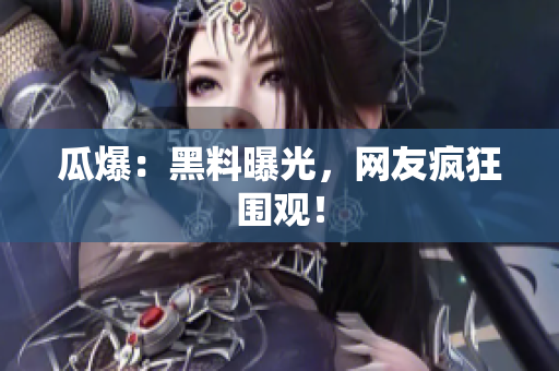 瓜爆：黑料曝光，网友疯狂围观！