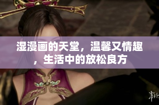 湿漫画的天堂，温馨又情趣，生活中的放松良方