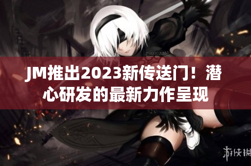 JM推出2023新传送门！潜心研发的最新力作呈现