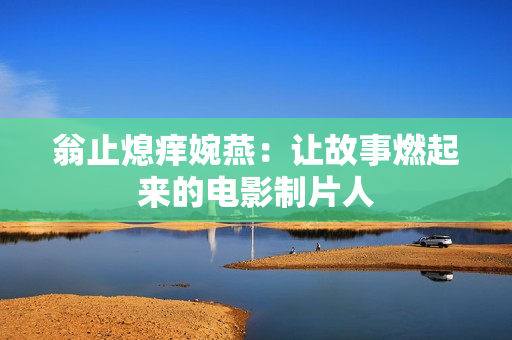 翁止熄痒婉燕：让故事燃起来的电影制片人
