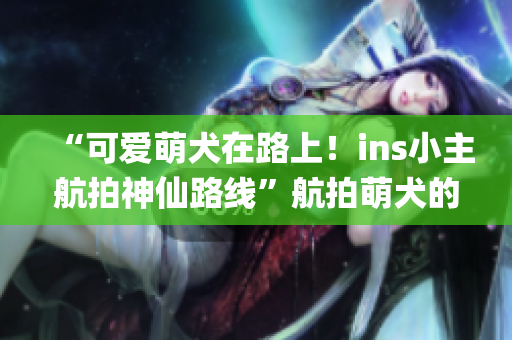 “可爱萌犬在路上！ins小主航拍神仙路线”航拍萌犬的神仙路线，你get了吗？