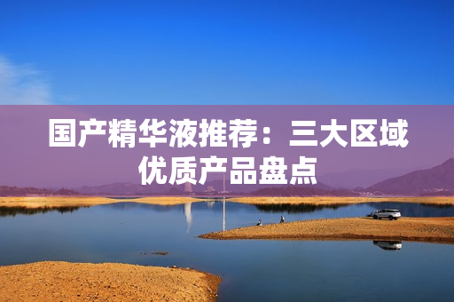 国产精华液推荐：三大区域优质产品盘点