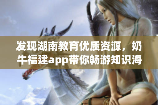 发现湖南教育优质资源，奶牛福建app带你畅游知识海洋