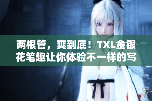 两根管，爽到底！TXL金银花笔趣让你体验不一样的写作乐趣！