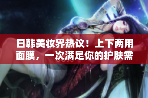 日韩美妆界热议！上下两用面膜，一次满足你的护肤需求