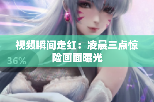 视频瞬间走红：凌晨三点惊险画面曝光