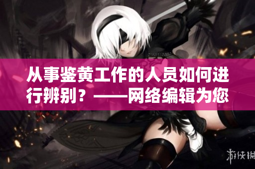 从事鉴黄工作的人员如何进行辨别？——网络编辑为您答疑解惑