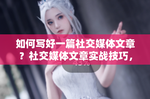 如何写好一篇社交媒体文章？社交媒体文章实战技巧，提高曝光与互动！